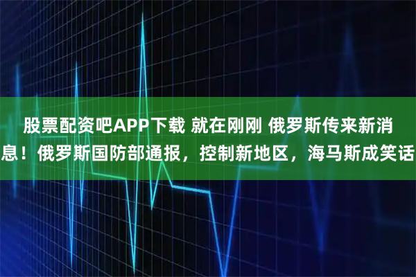 股票配资吧APP下载 就在刚刚 俄罗斯传来新消息！俄罗斯国防部通报，控制新地区，海马斯成笑话