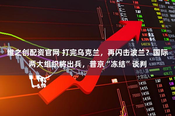 维之创配资官网 打完乌克兰，再闪击波兰？国际两大组织将出兵，普京“冻结”谈判