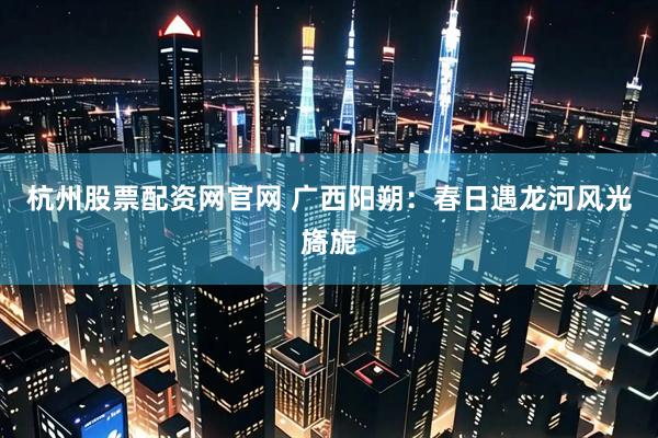 杭州股票配资网官网 广西阳朔：春日遇龙河风光旖旎