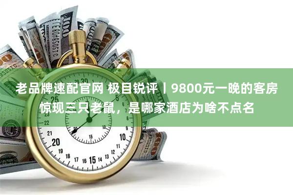 老品牌速配官网 极目锐评丨9800元一晚的客房惊现三只老鼠，是哪家酒店为啥不点名