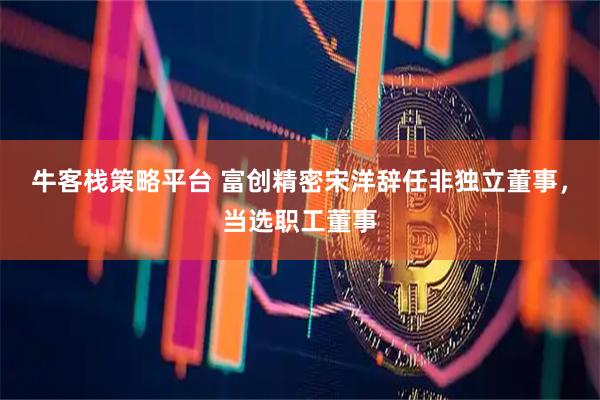 牛客栈策略平台 富创精密宋洋辞任非独立董事，当选职工董事