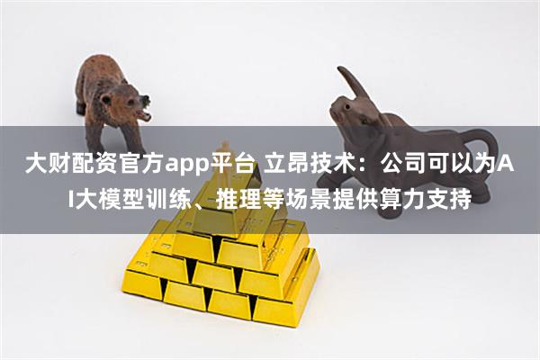 大财配资官方app平台 立昂技术：公司可以为AI大模型训练、推理等场景提供算力支持