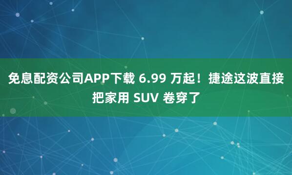 免息配资公司APP下载 6.99 万起！捷途这波直接把家用 SUV 卷穿了