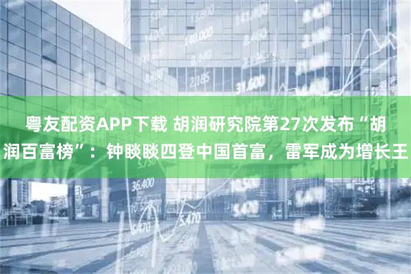 粤友配资APP下载 胡润研究院第27次发布“胡润百富榜”：钟睒睒四登中国首富，雷军成为增长王