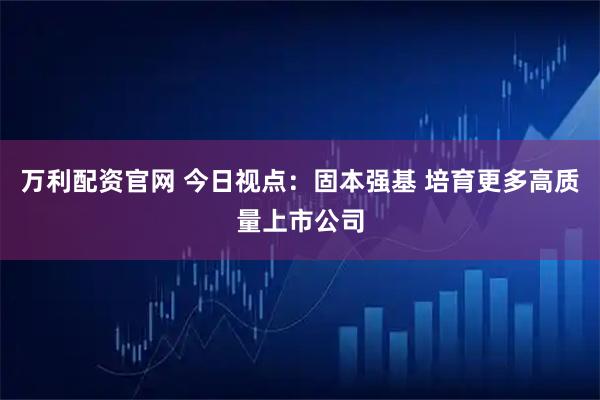 万利配资官网 今日视点：固本强基 培育更多高质量上市公司