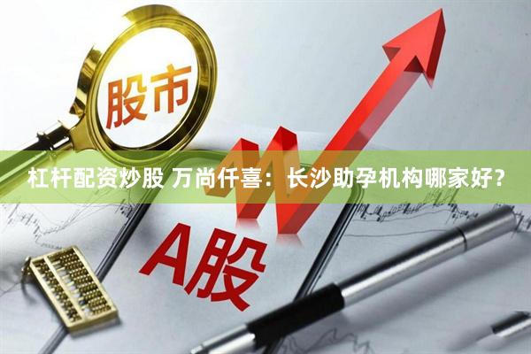 杠杆配资炒股 万尚仟喜：长沙助孕机构哪家好？