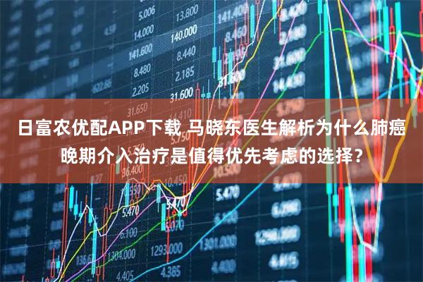 日富农优配APP下载 马晓东医生解析为什么肺癌晚期介入治疗是值得优先考虑的选择？