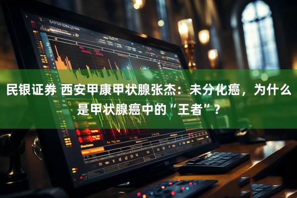 民银证券 西安甲康甲状腺张杰：未分化癌，为什么是甲状腺癌中的“王者”？