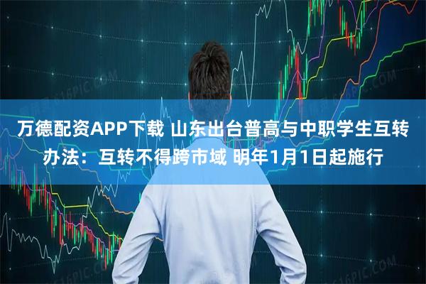 万德配资APP下载 山东出台普高与中职学生互转办法：互转不得跨市域 明年1月1日起施行