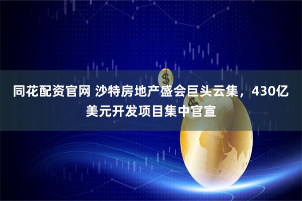 同花配资官网 沙特房地产盛会巨头云集，430亿美元开发项目集中官宣