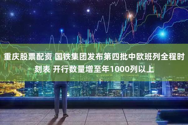 重庆股票配资 国铁集团发布第四批中欧班列全程时刻表 开行数量增至年1000列以上
