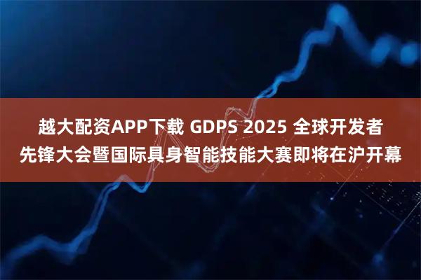 越大配资APP下载 GDPS 2025 全球开发者先锋大会暨国际具身智能技能大赛即将在沪开幕