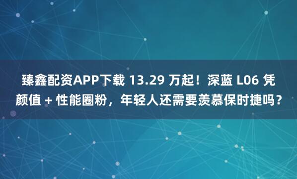 臻鑫配资APP下载 13.29 万起！深蓝 L06 凭颜值 + 性能圈粉，年轻人还需要羡慕保时捷吗？