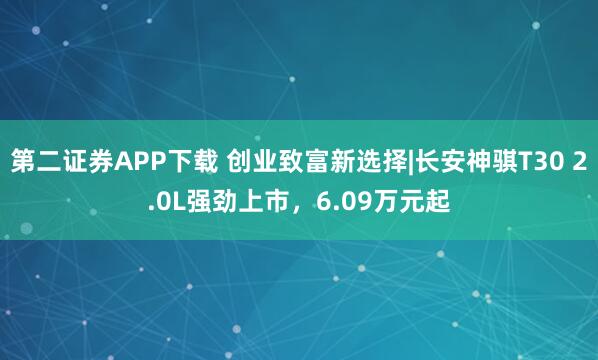 第二证券APP下载 创业致富新选择|长安神骐T30 2.0L强劲上市，6.09万元起