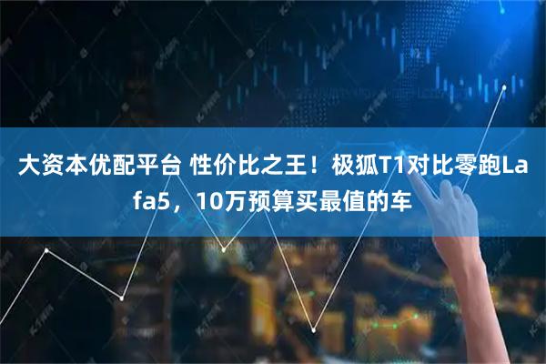 大资本优配平台 性价比之王！极狐T1对比零跑Lafa5，10万预算买最值的车
