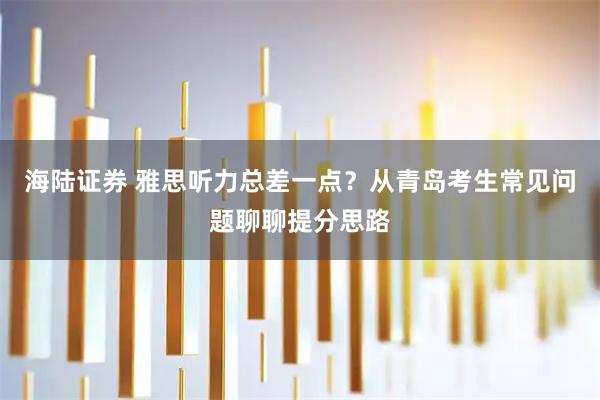 海陆证券 雅思听力总差一点？从青岛考生常见问题聊聊提分思路