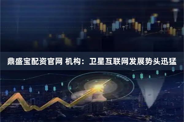 鼎盛宝配资官网 机构：卫星互联网发展势头迅猛