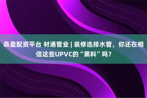 犇盈配资平台 材通管业 | 装修选排水管，你还在相信这些UPVC的“黑料”吗？