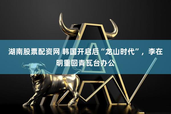 湖南股票配资网 韩国开启后“龙山时代”，李在明重回青瓦台办公