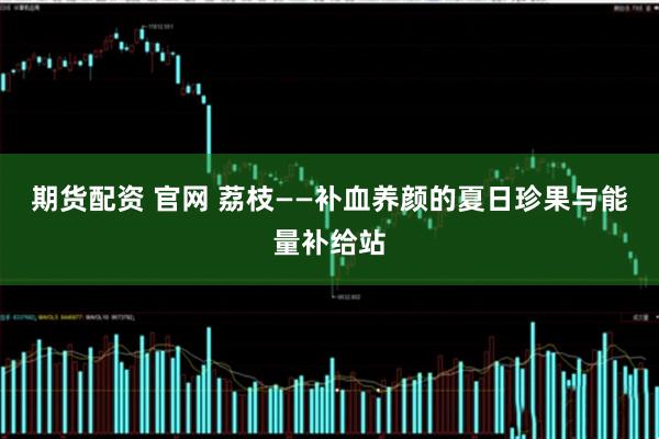 期货配资 官网 荔枝——补血养颜的夏日珍果与能量补给站