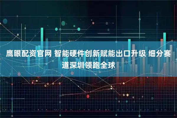 鹰眼配资官网 智能硬件创新赋能出口升级 细分赛道深圳领跑全球