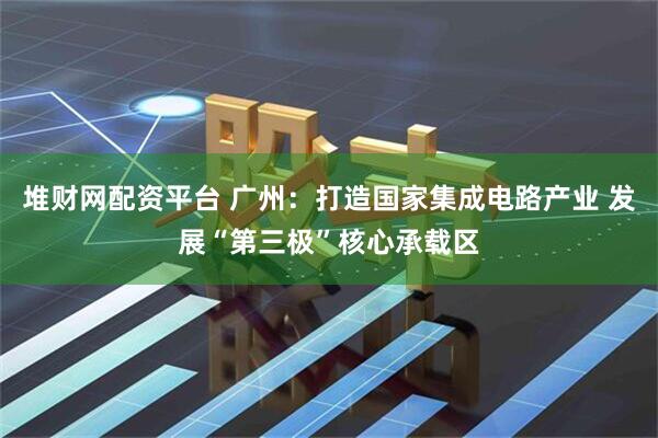 堆财网配资平台 广州：打造国家集成电路产业 发展“第三极”核心承载区