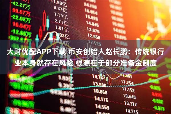 大财优配APP下载 币安创始人赵长鹏：传统银行业本身就存在风险 根源在于部分准备金制度