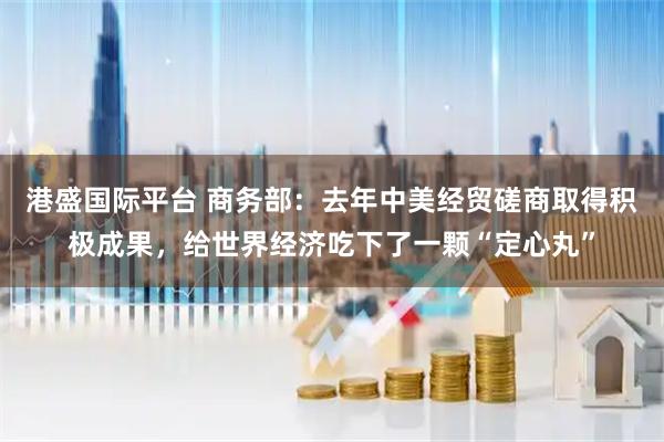 港盛国际平台 商务部：去年中美经贸磋商取得积极成果，给世界经济吃下了一颗“定心丸”