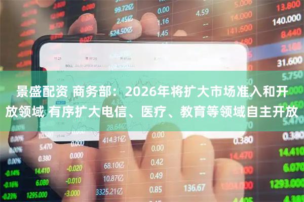 景盛配资 商务部：2026年将扩大市场准入和开放领域 有序扩大电信、医疗、教育等领域自主开放