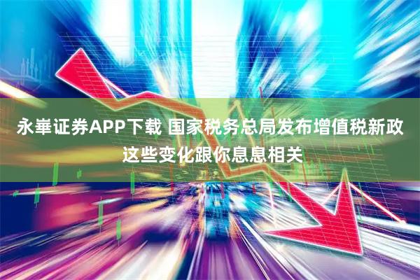 永崋证券APP下载 国家税务总局发布增值税新政 这些变化跟你息息相关