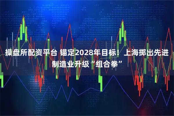 操盘所配资平台 锚定2028年目标！上海掷出先进制造业升级“组合拳”