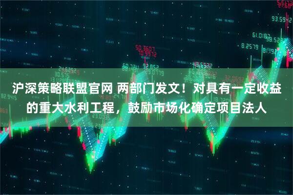 沪深策略联盟官网 两部门发文！对具有一定收益的重大水利工程，鼓励市场化确定项目法人