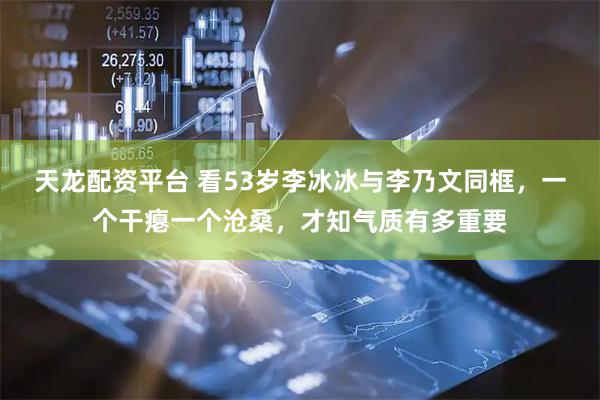 天龙配资平台 看53岁李冰冰与李乃文同框，一个干瘪一个沧桑，才知气质有多重要