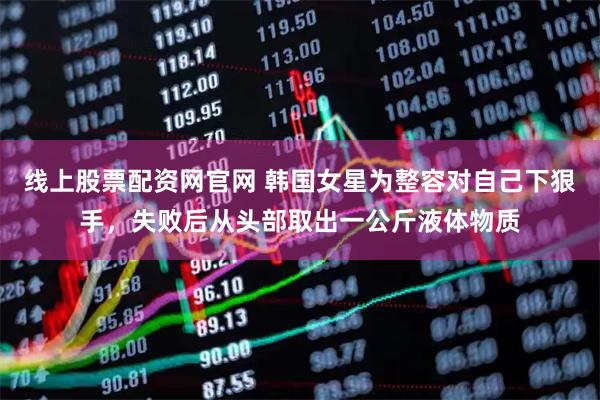 线上股票配资网官网 韩国女星为整容对自己下狠手，失败后从头部取出一公斤液体物质
