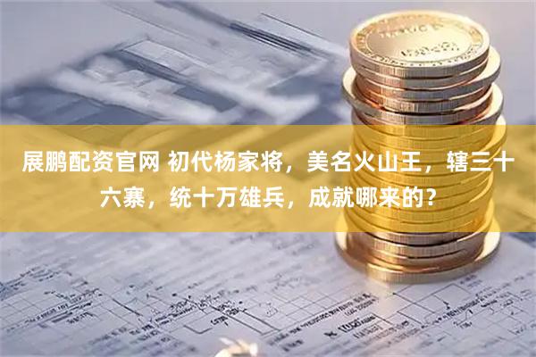 展鹏配资官网 初代杨家将，美名火山王，辖三十六寨，统十万雄兵，成就哪来的？