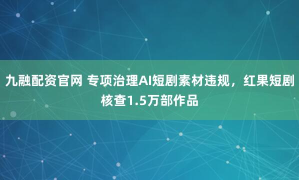 九融配资官网 专项治理AI短剧素材违规，红果短剧核查1.5万部作品