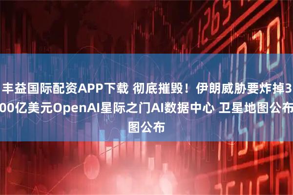 丰益国际配资APP下载 彻底摧毁！伊朗威胁要炸掉300亿美元OpenAI星际之门AI数据中心 卫星地图公布